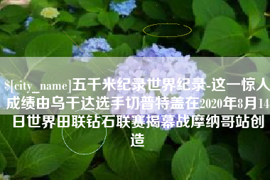 扬州五千米纪录世界纪录-这一惊人成绩由乌干达选手切普特盖在2020年8月14日世界田联钻石联赛揭幕战摩纳哥站创造