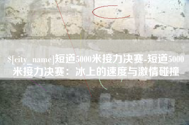 扬州短道5000米接力决赛-短道5000米接力决赛：冰上的速度与激情碰撞