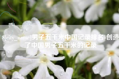 扬州男子五千米中国记录排名-创造了中国男子五千米的记录