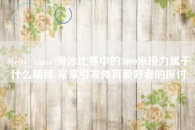 扬州滑冰比赛中的5000米接力属于什么项目-常常引发体育爱好者的探讨
