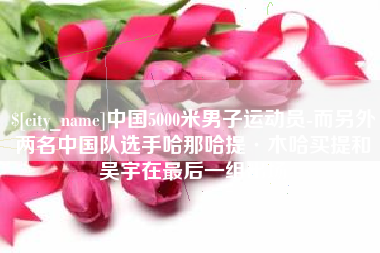 扬州中国5000米男子运动员-而另外两名中国队选手哈那哈提·木哈买提和吴宇在最后一组出场
